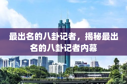 最出名的八卦记者，揭秘最出名的八卦记者内幕