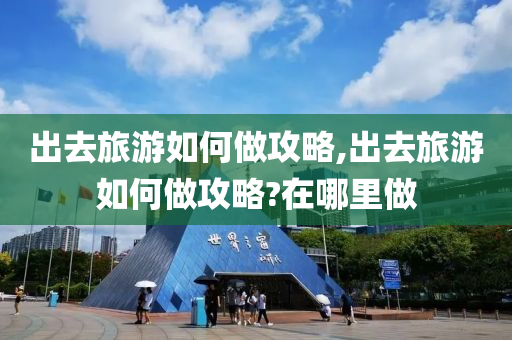 出去旅游如何做攻略,出去旅游如何做攻略?在哪里做