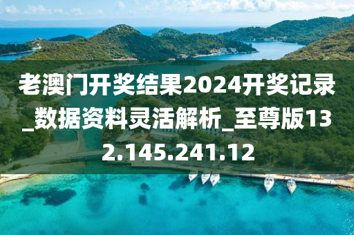 老澳门开奖结果2024开奖记录_数据资料灵活解析_至尊版132.145.241.12