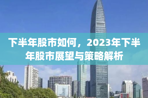 下半年股市如何，2023年下半年股市展望与策略解析