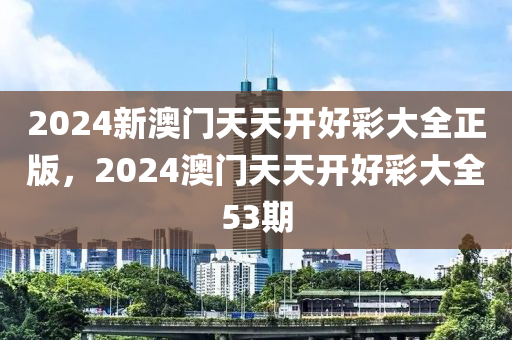 2024新澳门天天开好彩大全正版，2024澳门天天开好彩大全53期