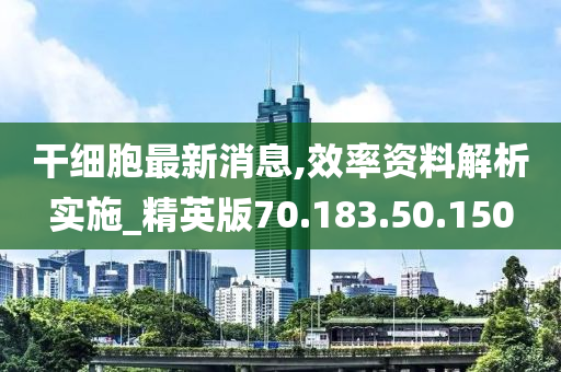 干细胞最新消息,效率资料解析实施_精英版70.183.50.150