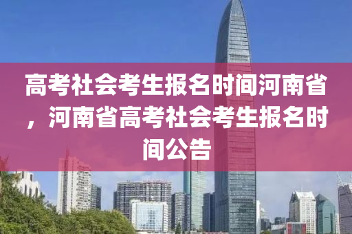 高考社会考生报名时间河南省，河南省高考社会考生报名时间公告