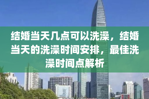 结婚当天几点可以洗澡，结婚当天的洗澡时间安排，最佳洗澡时间点解析