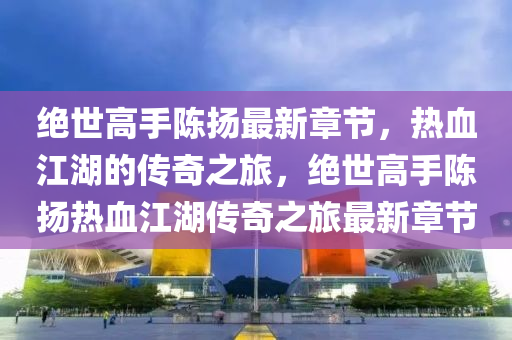 绝世高手陈扬最新章节，热血江湖的传奇之旅，绝世高手陈扬热血江湖传奇之旅最新章节