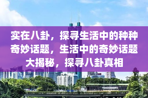 实在八卦，探寻生活中的种种奇妙话题，生活中的奇妙话题大揭秘，探寻八卦真相