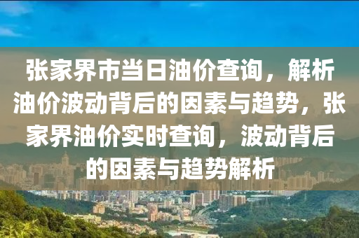 张家界市当日油价查询，解析油价波动背后的因素与趋势，张家界油价实时查询，波动背后的因素与趋势解析