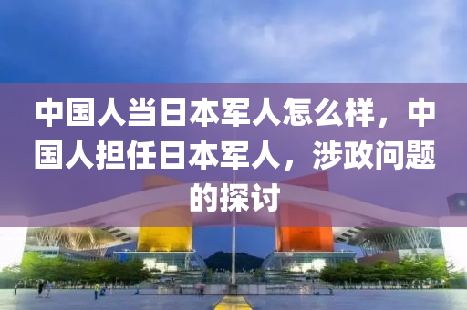 中国人当日本军人怎么样，中国人担任日本军人，涉政问题的探讨