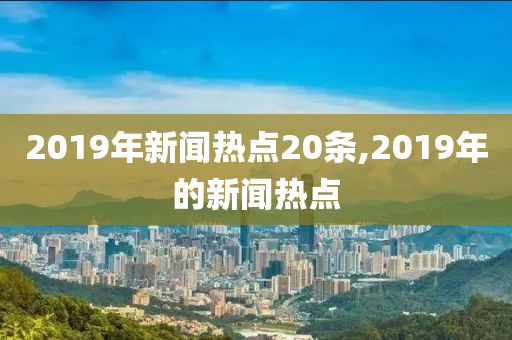 2019年新闻热点20条,2019年的新闻热点