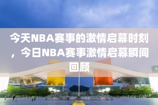 今天NBA赛事的激情启幕时刻，今日NBA赛事激情启幕瞬间回顾