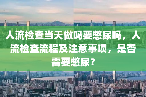 人流检查当天做吗要憋尿吗，人流检查流程及注意事项，是否需要憋尿？