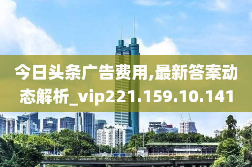 今日头条广告费用,最新答案动态解析_vip221.159.10.141