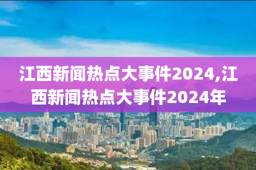 江西新闻热点大事件2024,江西新闻热点大事件2024年