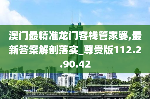 澳门最精准龙门客栈管家婆,最新答案解剖落实_尊贵版112.2.90.42