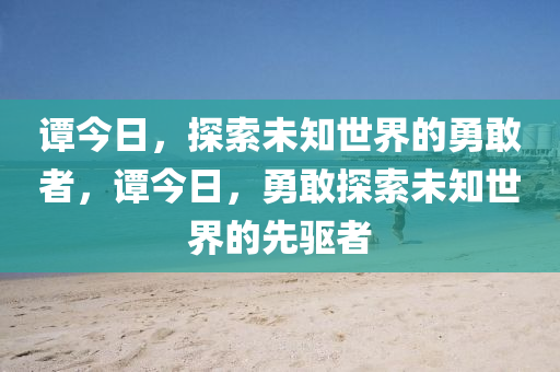 谭今日，探索未知世界的勇敢者，谭今日，勇敢探索未知世界的先驱者