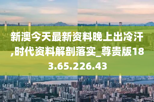 新澳今天最新资料晚上出冷汗,时代资料解剖落实_尊贵版183.65.226.43