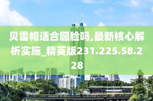 贝雷帽适合圆脸吗,最新核心解析实施_精英版231.225.58.228