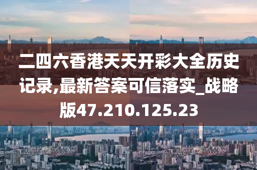 二四六香港天天开彩大全历史记录,最新答案可信落实_战略版47.210.125.23