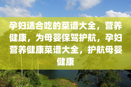 孕妇适合吃的菜谱大全，营养健康，为母婴保驾护航，孕妇营养健康菜谱大全，护航母婴健康