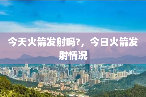 今天火箭发射吗?，今日火箭发射情况