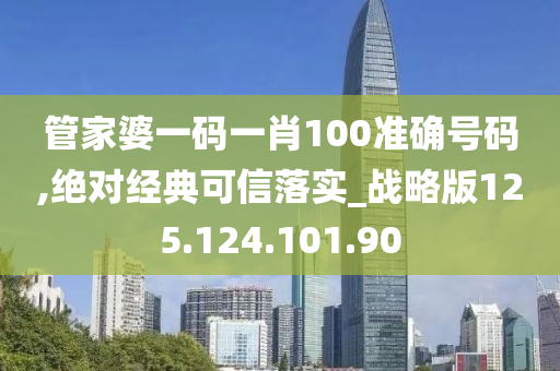 管家婆一码一肖100准确号码,绝对经典可信落实_战略版125.124.101.90