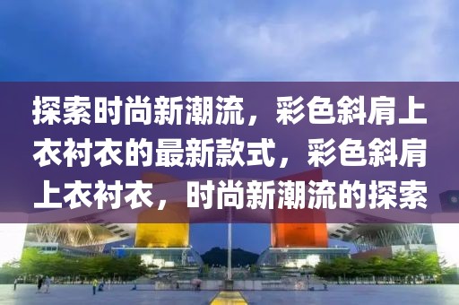 探索時尚新潮流，彩色斜肩上衣襯衣的最新款式，彩色斜肩上衣襯衣，時尚新潮流的探索