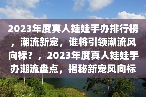 2023年度真人娃娃手辦排行榜，潮流新寵，誰將引領(lǐng)潮流風(fēng)向標(biāo)？，2023年度真人娃娃手辦潮流盤點(diǎn)，揭秘新寵風(fēng)向標(biāo)