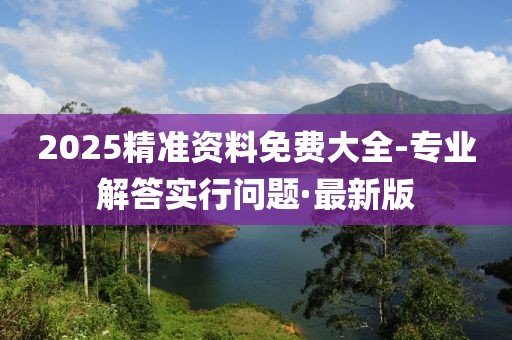 2025精準(zhǔn)資料免費(fèi)大全-專業(yè)解答實行問題·最新版