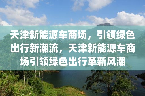 天津新能源車商場，引領(lǐng)綠色出行新潮流，天津新能源車商場引領(lǐng)綠色出行革新風(fēng)潮