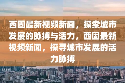 西固最新視頻新聞，探索城市發(fā)展的脈搏與活力，西固最新視頻新聞，探尋城市發(fā)展的活力脈搏