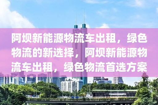 阿壩新能源物流車出租，綠色物流的新選擇，阿壩新能源物流車出租，綠色物流首選方案