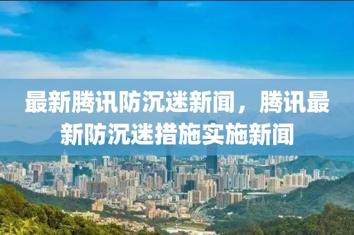 最新騰訊防沉迷新聞，騰訊最新防沉迷措施實施新聞