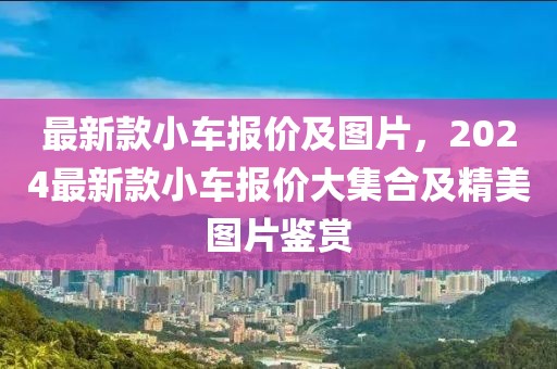 最新款小車報價及圖片，2024最新款小車報價大集合及精美圖片鑒賞