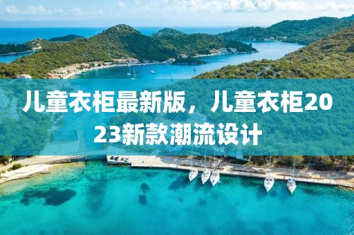 兒童衣柜最新版，兒童衣柜2023新款潮流設(shè)計