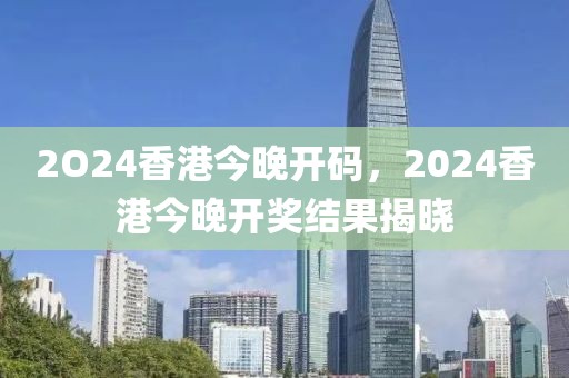 2O24香港今晚開碼，2024香港今晚開獎(jiǎng)結(jié)果揭曉