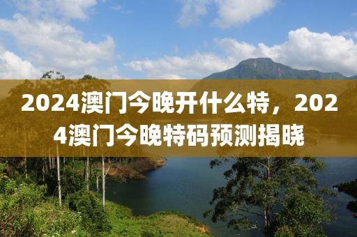 2024澳門今晚開什么特，2024澳門今晚特碼預(yù)測揭曉