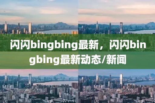 閃閃bingbing最新，閃閃bingbing最新動(dòng)態(tài)/新聞