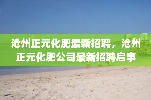 滄州正元化肥最新招聘，滄州正元化肥公司最新招聘啟事