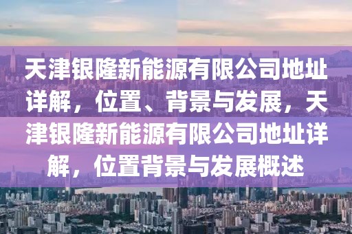 天津銀隆新能源有限公司地址詳解，位置、背景與發(fā)展，天津銀隆新能源有限公司地址詳解，位置背景與發(fā)展概述