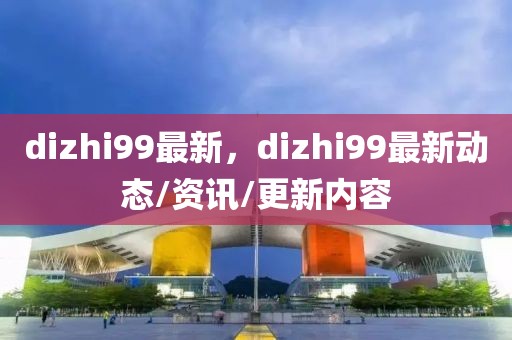 dizhi99最新，dizhi99最新動(dòng)態(tài)/資訊/更新內(nèi)容