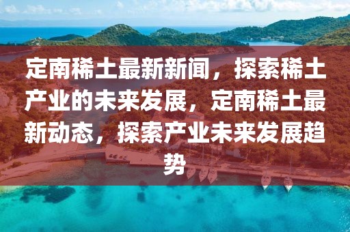 定南稀土最新新聞，探索稀土產(chǎn)業(yè)的未來發(fā)展，定南稀土最新動態(tài)，探索產(chǎn)業(yè)未來發(fā)展趨勢