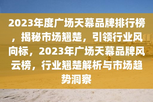 2023年度廣場天幕品牌排行榜，揭秘市場翹楚，引領(lǐng)行業(yè)風(fēng)向標(biāo)，2023年廣場天幕品牌風(fēng)云榜，行業(yè)翹楚解析與市場趨勢洞察