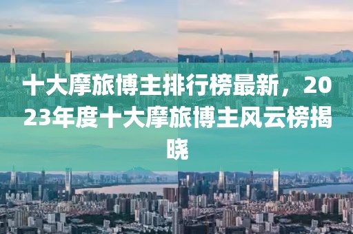 十大摩旅博主排行榜最新，2023年度十大摩旅博主風(fēng)云榜揭曉