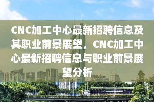 CNC加工中心最新招聘信息及其職業(yè)前景展望，CNC加工中心最新招聘信息與職業(yè)前景展望分析