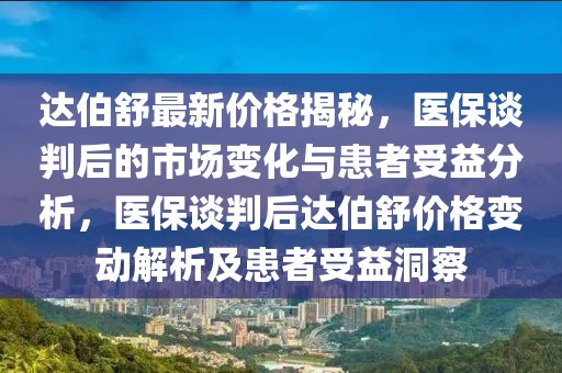 達伯舒最新價格揭秘，醫(yī)保談判后的市場變化與患者受益分析，醫(yī)保談判后達伯舒價格變動解析及患者受益洞察