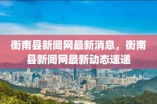 衡南縣新聞網(wǎng)最新消息，衡南縣新聞網(wǎng)最新動態(tài)速遞