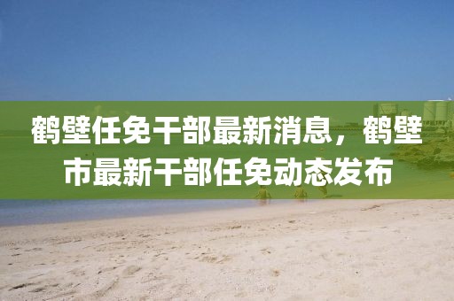 鶴壁任免干部最新消息，鶴壁市最新干部任免動態(tài)發(fā)布