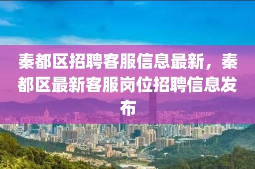 秦都區(qū)招聘客服信息最新，秦都區(qū)最新客服崗位招聘信息發(fā)布