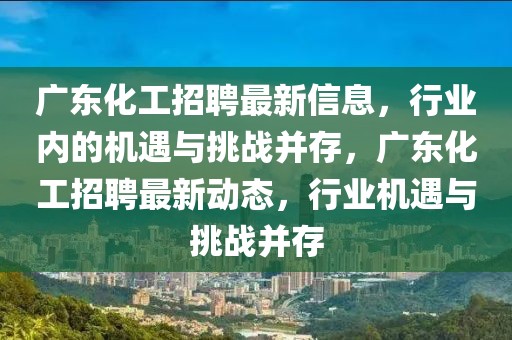 廣東化工招聘最新信息，行業(yè)內(nèi)的機遇與挑戰(zhàn)并存，廣東化工招聘最新動態(tài)，行業(yè)機遇與挑戰(zhàn)并存