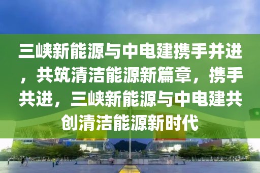 三峽新能源與中電建攜手并進(jìn)，共筑清潔能源新篇章，攜手共進(jìn)，三峽新能源與中電建共創(chuàng)清潔能源新時(shí)代